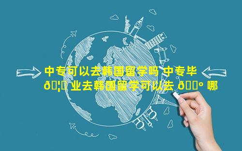 中专可以去韩国留学吗 中专毕 🦅 业去韩国留学可以去 🐺 哪个大学